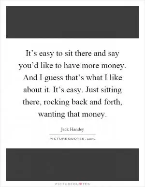 It’s easy to sit there and say you’d like to have more money. And I guess that’s what I like about it. It’s easy. Just sitting there, rocking back and forth, wanting that money Picture Quote #1