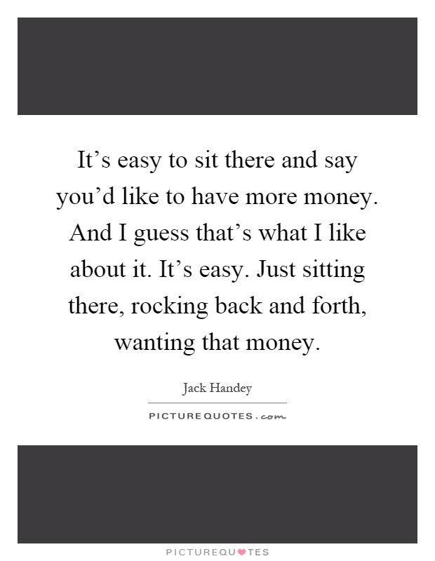 It's easy to sit there and say you'd like to have more money. And I guess that's what I like about it. It's easy. Just sitting there, rocking back and forth, wanting that money Picture Quote #1