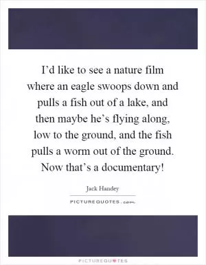 I’d like to see a nature film where an eagle swoops down and pulls a fish out of a lake, and then maybe he’s flying along, low to the ground, and the fish pulls a worm out of the ground. Now that’s a documentary! Picture Quote #1