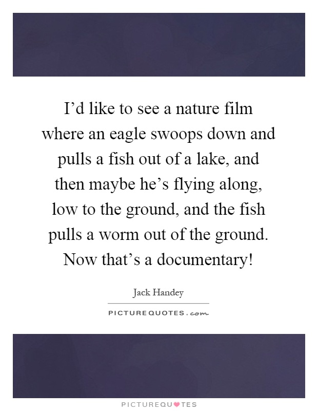 I'd like to see a nature film where an eagle swoops down and pulls a fish out of a lake, and then maybe he's flying along, low to the ground, and the fish pulls a worm out of the ground. Now that's a documentary! Picture Quote #1