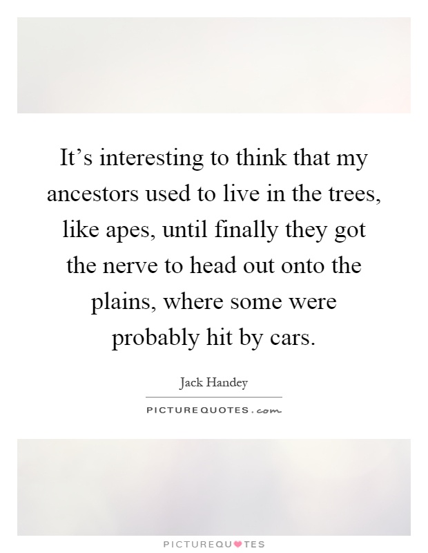 It's interesting to think that my ancestors used to live in the trees, like apes, until finally they got the nerve to head out onto the plains, where some were probably hit by cars Picture Quote #1