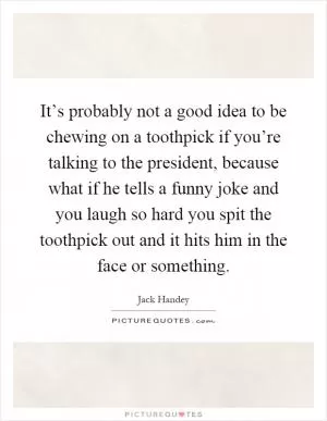 It’s probably not a good idea to be chewing on a toothpick if you’re talking to the president, because what if he tells a funny joke and you laugh so hard you spit the toothpick out and it hits him in the face or something Picture Quote #1