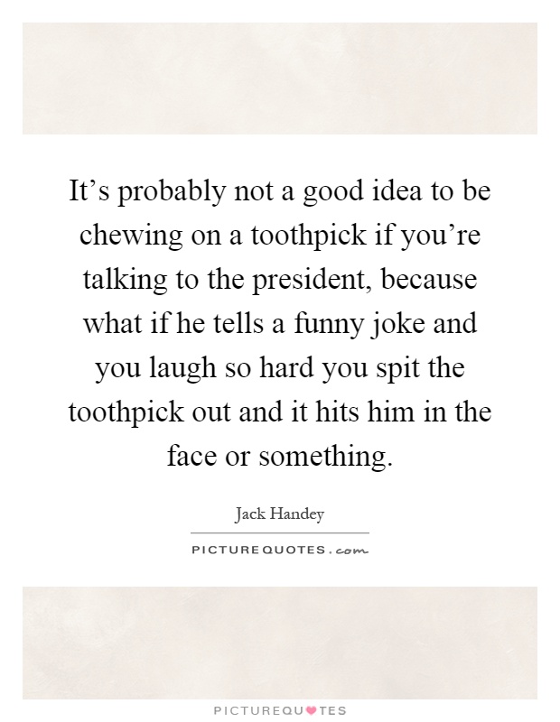 It's probably not a good idea to be chewing on a toothpick if you're talking to the president, because what if he tells a funny joke and you laugh so hard you spit the toothpick out and it hits him in the face or something Picture Quote #1