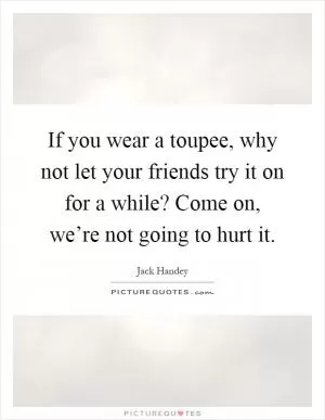 If you wear a toupee, why not let your friends try it on for a while? Come on, we’re not going to hurt it Picture Quote #1