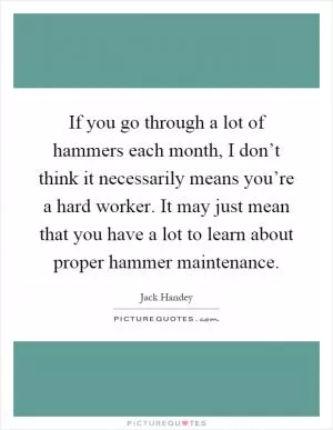 If you go through a lot of hammers each month, I don’t think it necessarily means you’re a hard worker. It may just mean that you have a lot to learn about proper hammer maintenance Picture Quote #1