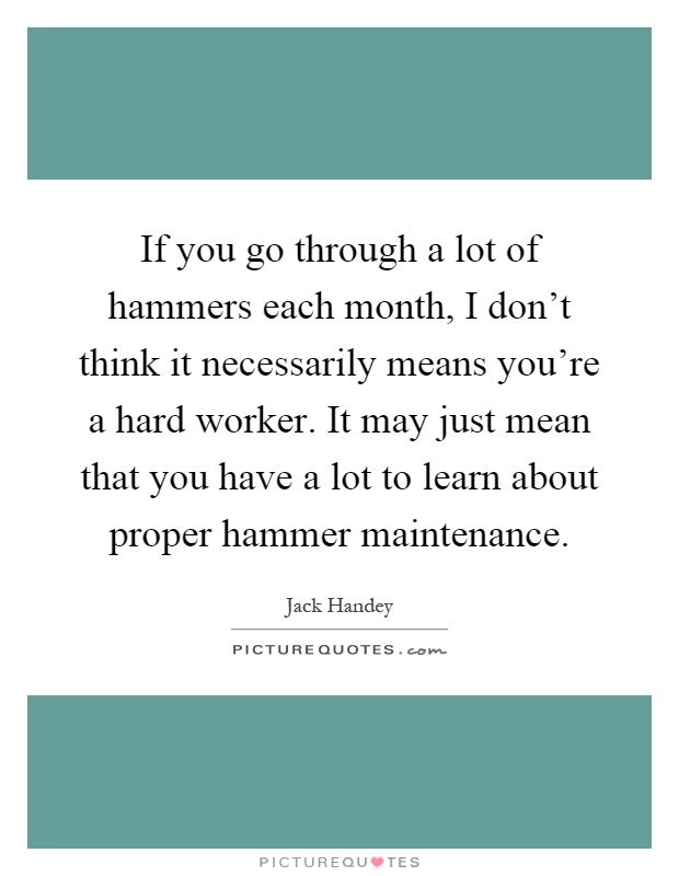 If you go through a lot of hammers each month, I don't think it necessarily means you're a hard worker. It may just mean that you have a lot to learn about proper hammer maintenance Picture Quote #1