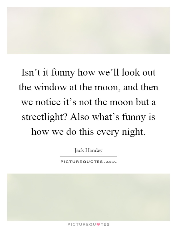 Isn't it funny how we'll look out the window at the moon, and then we notice it's not the moon but a streetlight? Also what's funny is how we do this every night Picture Quote #1