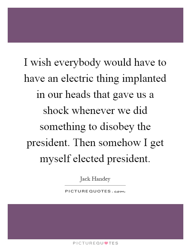 I wish everybody would have to have an electric thing implanted in our heads that gave us a shock whenever we did something to disobey the president. Then somehow I get myself elected president Picture Quote #1