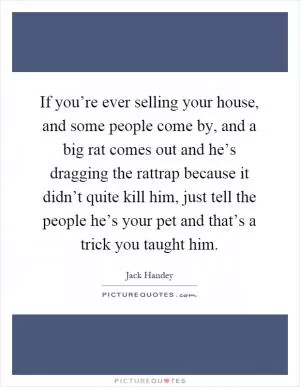 If you’re ever selling your house, and some people come by, and a big rat comes out and he’s dragging the rattrap because it didn’t quite kill him, just tell the people he’s your pet and that’s a trick you taught him Picture Quote #1