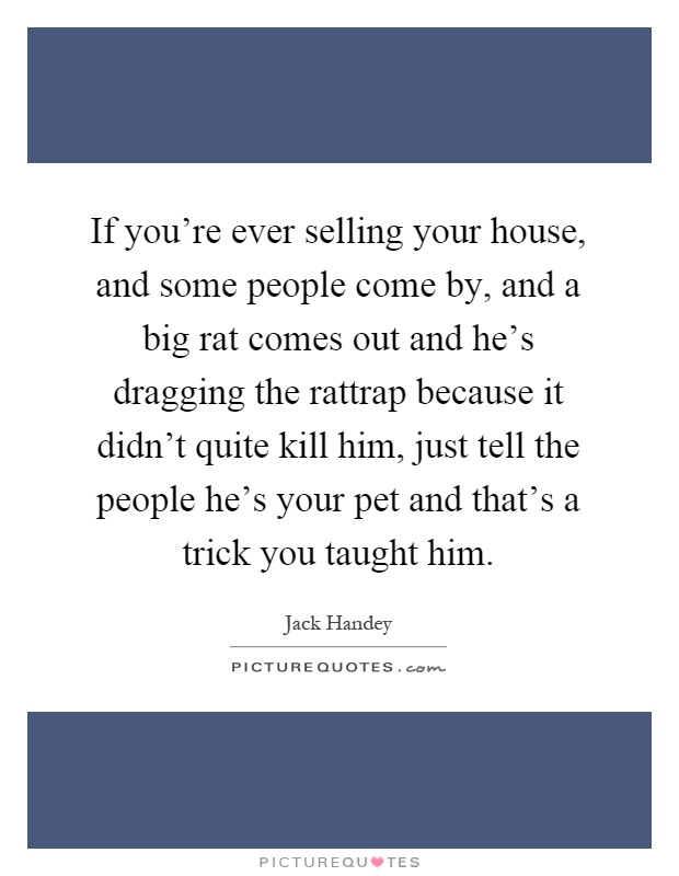 If you're ever selling your house, and some people come by, and a big rat comes out and he's dragging the rattrap because it didn't quite kill him, just tell the people he's your pet and that's a trick you taught him Picture Quote #1