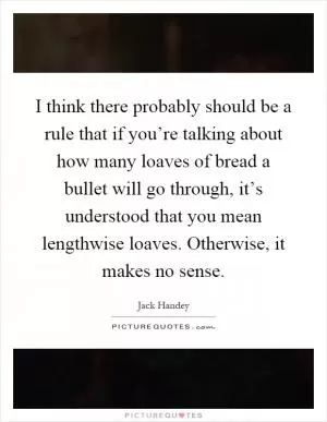I think there probably should be a rule that if you’re talking about how many loaves of bread a bullet will go through, it’s understood that you mean lengthwise loaves. Otherwise, it makes no sense Picture Quote #1