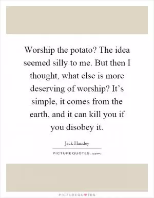 Worship the potato? The idea seemed silly to me. But then I thought, what else is more deserving of worship? It’s simple, it comes from the earth, and it can kill you if you disobey it Picture Quote #1