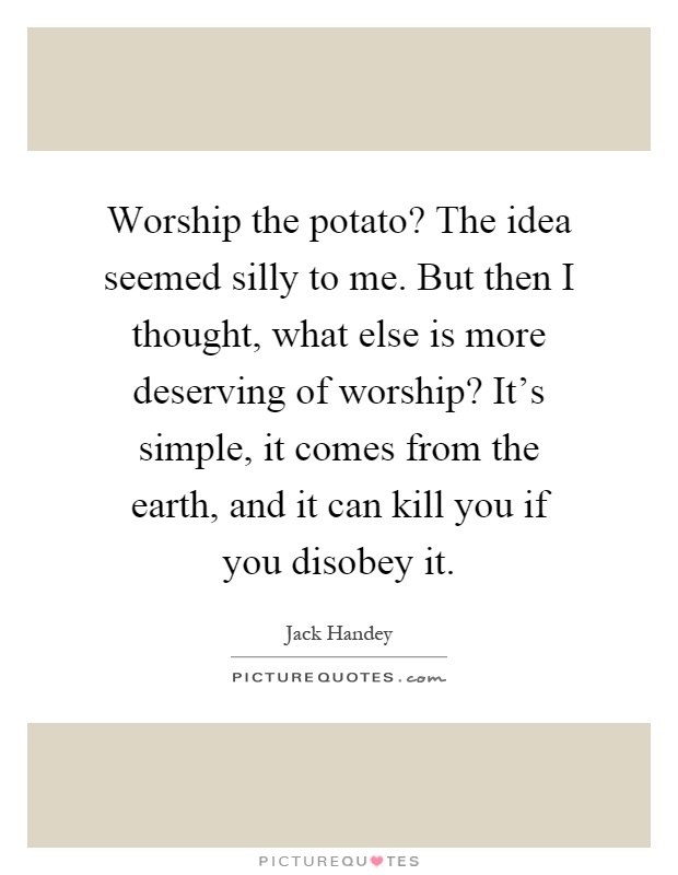 Worship the potato? The idea seemed silly to me. But then I thought, what else is more deserving of worship? It's simple, it comes from the earth, and it can kill you if you disobey it Picture Quote #1