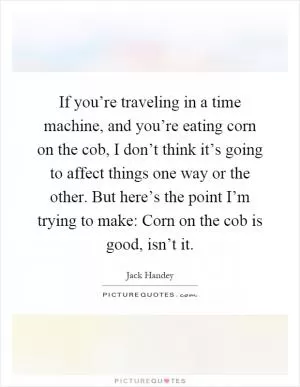 If you’re traveling in a time machine, and you’re eating corn on the cob, I don’t think it’s going to affect things one way or the other. But here’s the point I’m trying to make: Corn on the cob is good, isn’t it Picture Quote #1