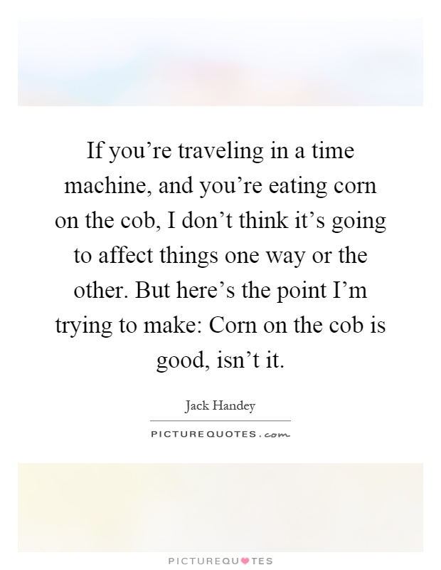 If you're traveling in a time machine, and you're eating corn on the cob, I don't think it's going to affect things one way or the other. But here's the point I'm trying to make: Corn on the cob is good, isn't it Picture Quote #1