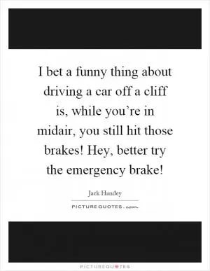 I bet a funny thing about driving a car off a cliff is, while you’re in midair, you still hit those brakes! Hey, better try the emergency brake! Picture Quote #1