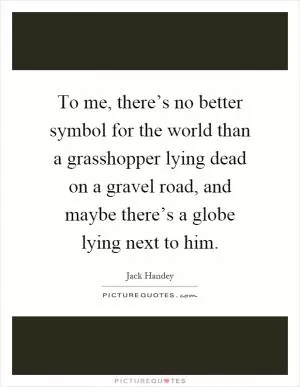 To me, there’s no better symbol for the world than a grasshopper lying dead on a gravel road, and maybe there’s a globe lying next to him Picture Quote #1