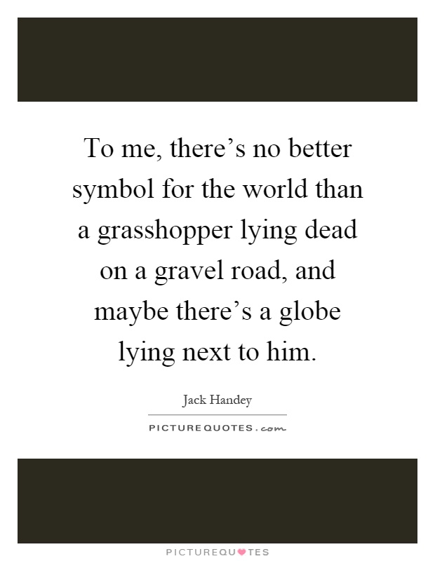 To me, there's no better symbol for the world than a grasshopper lying dead on a gravel road, and maybe there's a globe lying next to him Picture Quote #1