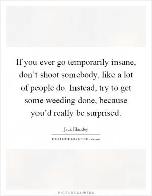 If you ever go temporarily insane, don’t shoot somebody, like a lot of people do. Instead, try to get some weeding done, because you’d really be surprised Picture Quote #1