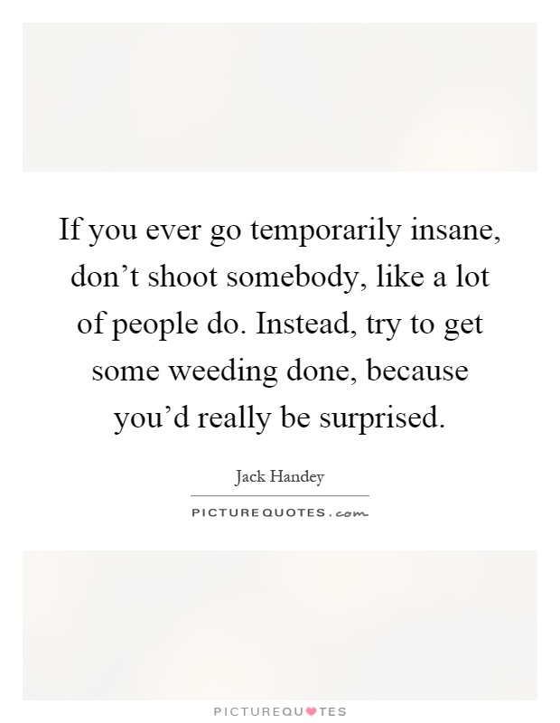 If you ever go temporarily insane, don't shoot somebody, like a lot of people do. Instead, try to get some weeding done, because you'd really be surprised Picture Quote #1
