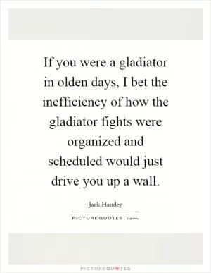 If you were a gladiator in olden days, I bet the inefficiency of how the gladiator fights were organized and scheduled would just drive you up a wall Picture Quote #1