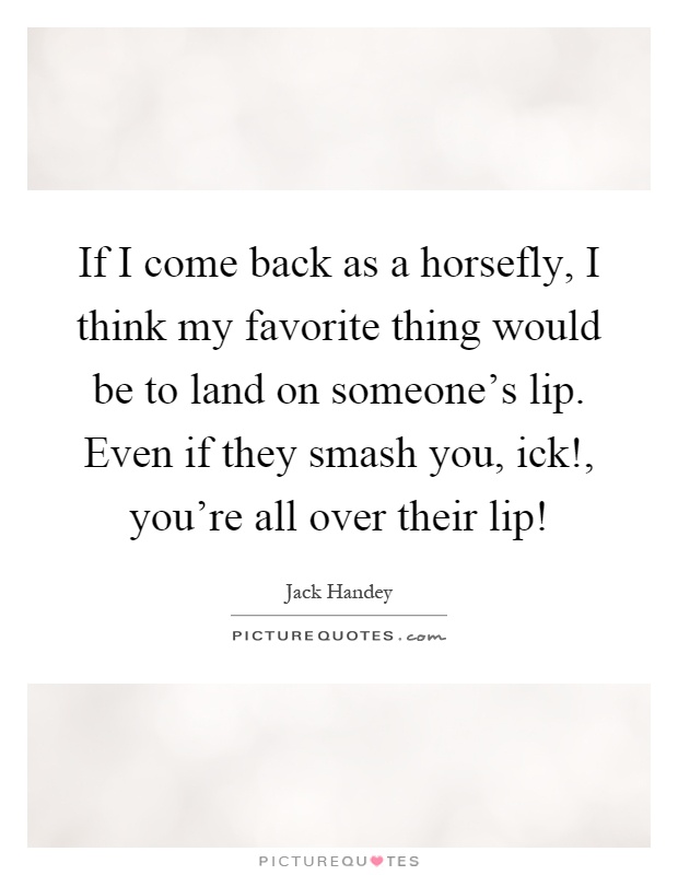 If I come back as a horsefly, I think my favorite thing would be to land on someone's lip. Even if they smash you, ick!, you're all over their lip! Picture Quote #1