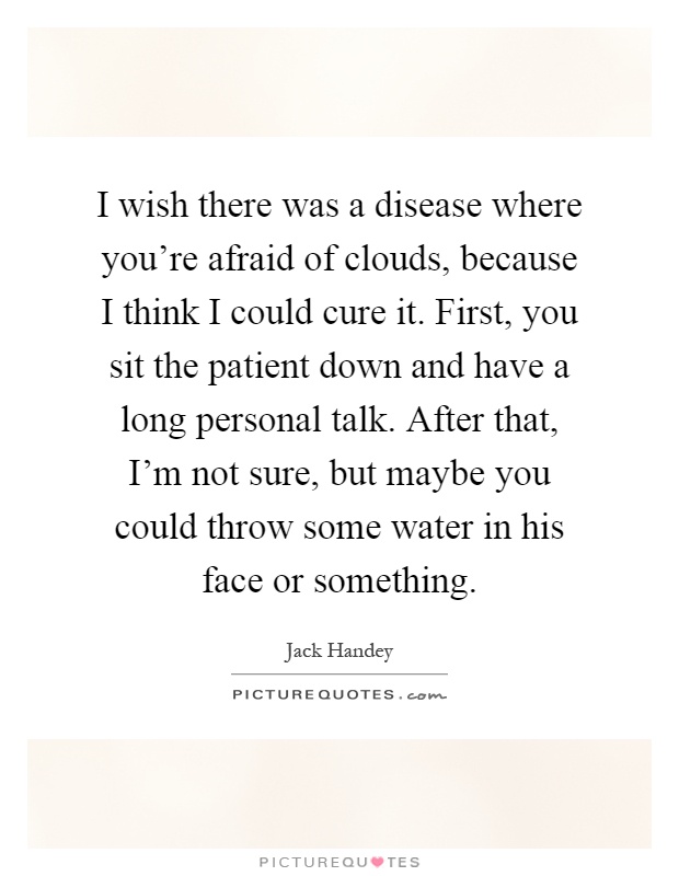 I wish there was a disease where you're afraid of clouds, because I think I could cure it. First, you sit the patient down and have a long personal talk. After that, I'm not sure, but maybe you could throw some water in his face or something Picture Quote #1