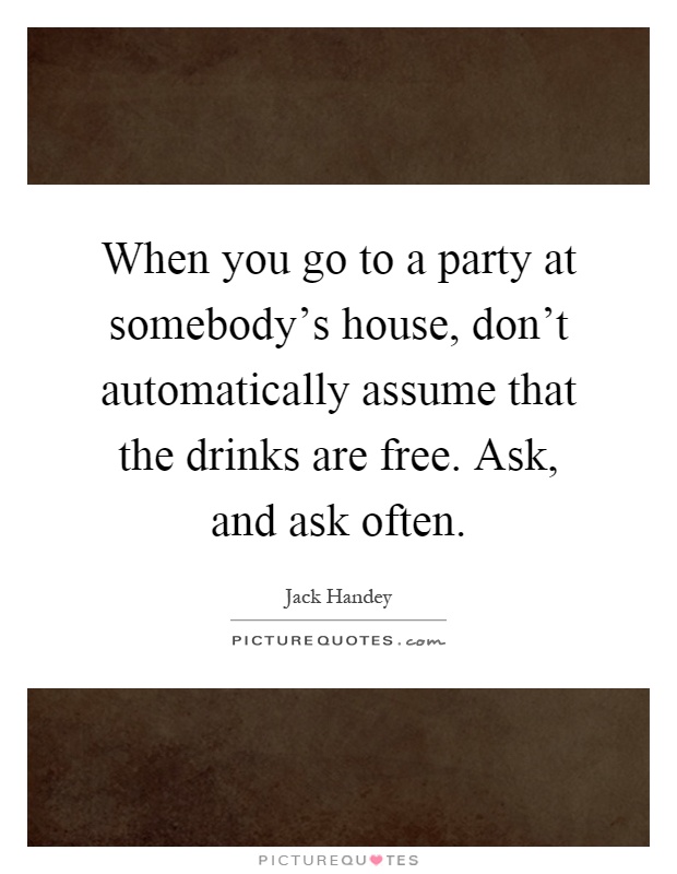 When you go to a party at somebody's house, don't automatically assume that the drinks are free. Ask, and ask often Picture Quote #1