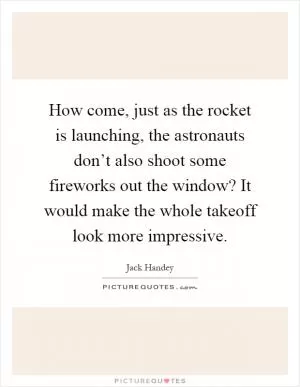 How come, just as the rocket is launching, the astronauts don’t also shoot some fireworks out the window? It would make the whole takeoff look more impressive Picture Quote #1