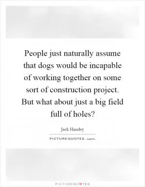 People just naturally assume that dogs would be incapable of working together on some sort of construction project. But what about just a big field full of holes? Picture Quote #1