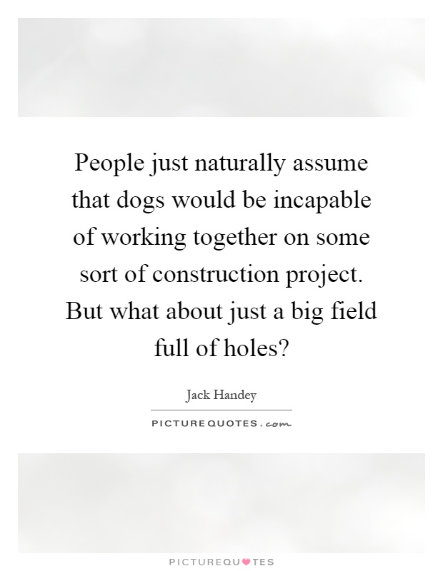 People just naturally assume that dogs would be incapable of working together on some sort of construction project. But what about just a big field full of holes? Picture Quote #1