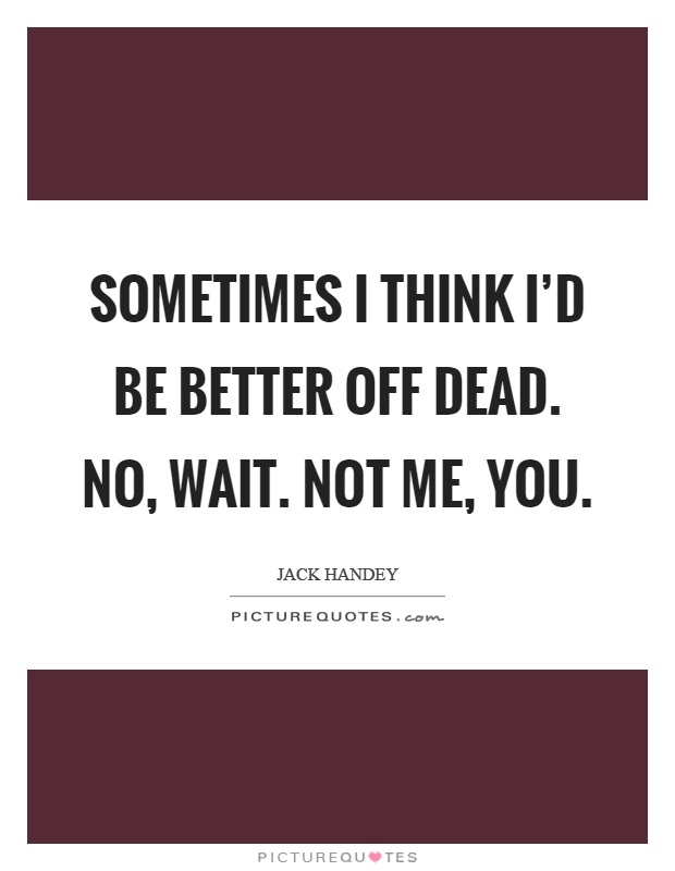 Sometimes I think I'd be better off dead. No, wait. Not me, you Picture Quote #1