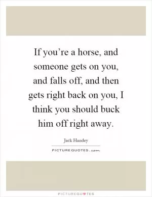 If you’re a horse, and someone gets on you, and falls off, and then gets right back on you, I think you should buck him off right away Picture Quote #1