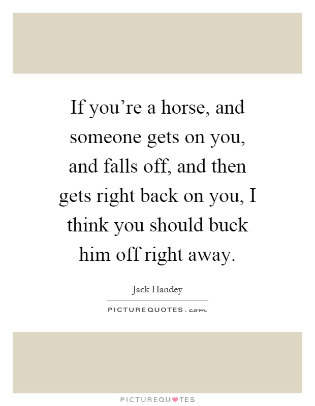 If you're a horse, and someone gets on you, and falls off, and then gets right back on you, I think you should buck him off right away Picture Quote #1