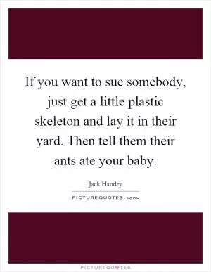 If you want to sue somebody, just get a little plastic skeleton and lay it in their yard. Then tell them their ants ate your baby Picture Quote #1