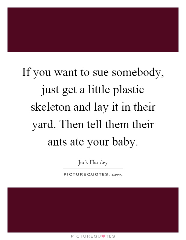 If you want to sue somebody, just get a little plastic skeleton and lay it in their yard. Then tell them their ants ate your baby Picture Quote #1