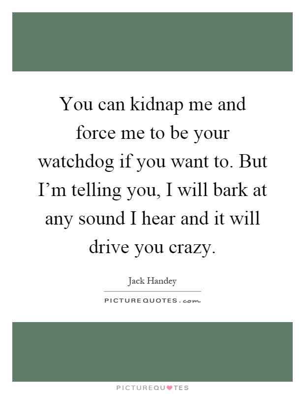 You can kidnap me and force me to be your watchdog if you want to. But I'm telling you, I will bark at any sound I hear and it will drive you crazy Picture Quote #1
