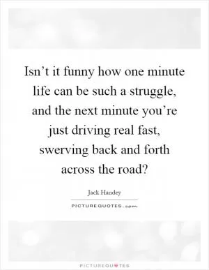 Isn’t it funny how one minute life can be such a struggle, and the next minute you’re just driving real fast, swerving back and forth across the road? Picture Quote #1