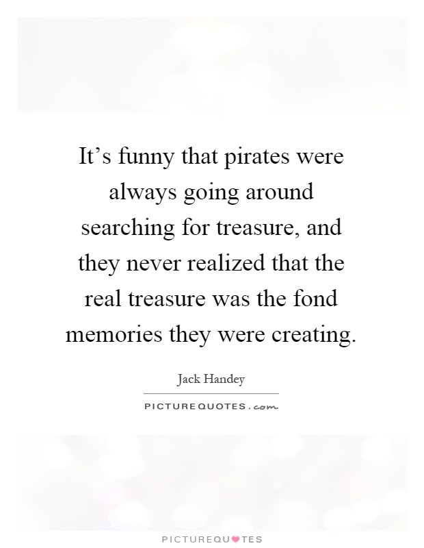 It's funny that pirates were always going around searching for treasure, and they never realized that the real treasure was the fond memories they were creating Picture Quote #1