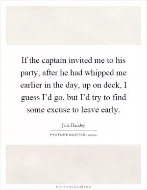 If the captain invited me to his party, after he had whipped me earlier in the day, up on deck, I guess I’d go, but I’d try to find some excuse to leave early Picture Quote #1
