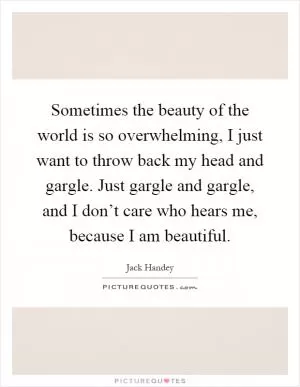 Sometimes the beauty of the world is so overwhelming, I just want to throw back my head and gargle. Just gargle and gargle, and I don’t care who hears me, because I am beautiful Picture Quote #1