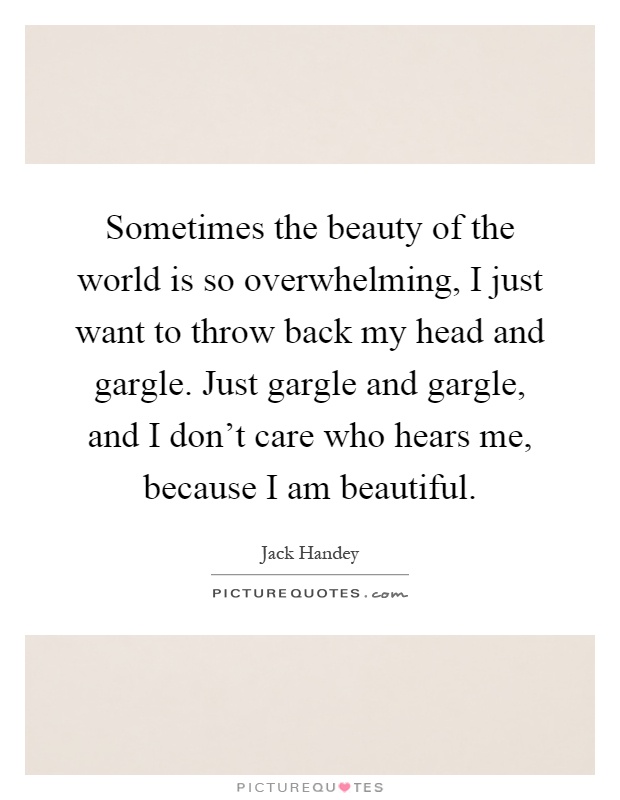 Sometimes the beauty of the world is so overwhelming, I just want to throw back my head and gargle. Just gargle and gargle, and I don't care who hears me, because I am beautiful Picture Quote #1