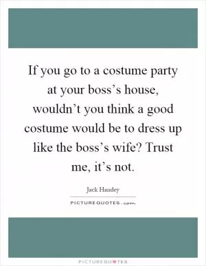 If you go to a costume party at your boss’s house, wouldn’t you think a good costume would be to dress up like the boss’s wife? Trust me, it’s not Picture Quote #1