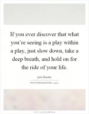 If you ever discover that what you’re seeing is a play within a play, just slow down, take a deep breath, and hold on for the ride of your life Picture Quote #1