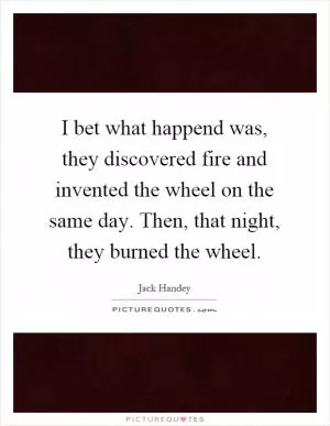I bet what happend was, they discovered fire and invented the wheel on the same day. Then, that night, they burned the wheel Picture Quote #1