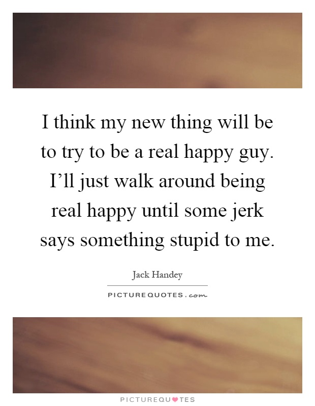 I think my new thing will be to try to be a real happy guy. I'll just walk around being real happy until some jerk says something stupid to me Picture Quote #1