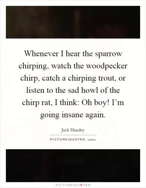 Whenever I hear the sparrow chirping, watch the woodpecker chirp, catch a chirping trout, or listen to the sad howl of the chirp rat, I think: Oh boy! I’m going insane again Picture Quote #1