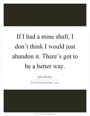If I had a mine shaft, I don’t think I would just abandon it. There’s got to be a better way Picture Quote #1