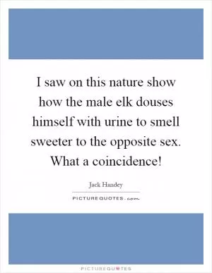 I saw on this nature show how the male elk douses himself with urine to smell sweeter to the opposite sex. What a coincidence! Picture Quote #1