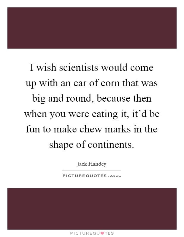 I wish scientists would come up with an ear of corn that was big and round, because then when you were eating it, it'd be fun to make chew marks in the shape of continents Picture Quote #1